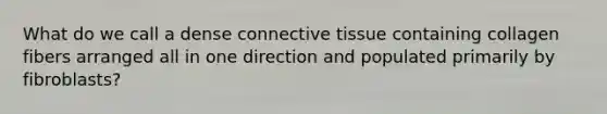 What do we call a dense connective tissue containing collagen fibers arranged all in one direction and populated primarily by fibroblasts?