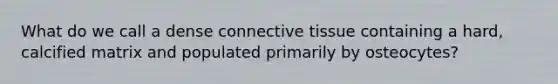 What do we call a dense connective tissue containing a hard, calcified matrix and populated primarily by osteocytes?