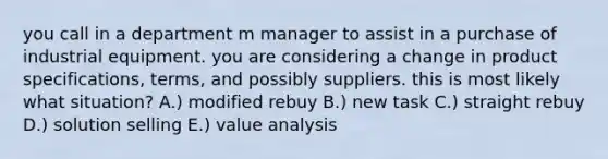 you call in a department m manager to assist in a purchase of industrial equipment. you are considering a change in product specifications, terms, and possibly suppliers. this is most likely what situation? A.) modified rebuy B.) new task C.) straight rebuy D.) solution selling E.) value analysis