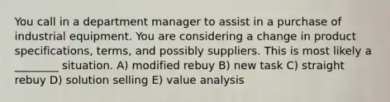 You call in a department manager to assist in a purchase of industrial equipment. You are considering a change in product specifications, terms, and possibly suppliers. This is most likely a ________ situation. A) modified rebuy B) new task C) straight rebuy D) solution selling E) value analysis