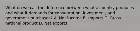 What do we call the difference between what a country produces and what it demands for consumption, investment, and government purchases? A. Net income B. Imports C. Gross national product D. Net exports