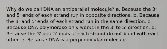 Why do we call DNA an antiparallel molecule? a. Because the 3' and 5' ends of each strand run in opposite directions. b. Because the 3' and 5' ends of each strand run in the same direction. c. Because DNA polymerase only works in the 3' to 5' direction. d. Because the 3' and 5' ends of each strand do not bond with each other. e. Because DNA is a perpendicular molecule.