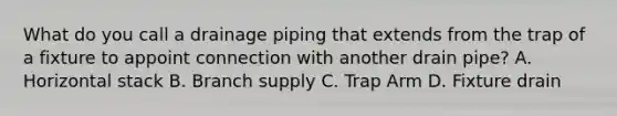 What do you call a drainage piping that extends from the trap of a fixture to appoint connection with another drain pipe? A. Horizontal stack B. Branch supply C. Trap Arm D. Fixture drain