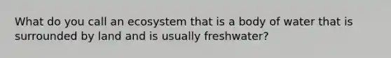 What do you call an ecosystem that is a body of water that is surrounded by land and is usually freshwater?