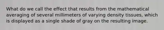 What do we call the effect that results from the mathematical averaging of several millimeters of varying density tissues, which is displayed as a single shade of gray on the resulting image.