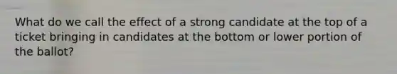 What do we call the effect of a strong candidate at the top of a ticket bringing in candidates at the bottom or lower portion of the ballot?