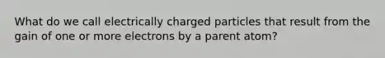 What do we call electrically charged particles that result from the gain of one or more electrons by a parent atom?