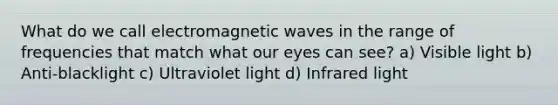 What do we call electromagnetic waves in the range of frequencies that match what our eyes can see? a) Visible light b) Anti-blacklight c) Ultraviolet light d) Infrared light