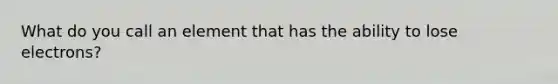 What do you call an element that has the ability to lose electrons?