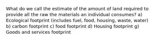 What do we call the estimate of the amount of land required to provide all the raw the materials an individual consumes? a) Ecological footprint (includes fuel, food, housing, waste, water) b) carbon footprint c) food footprint d) Housing footprint g) Goods and services footprint