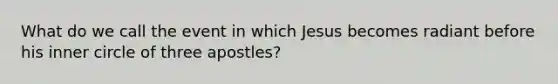 What do we call the event in which Jesus becomes radiant before his inner circle of three apostles?