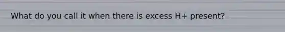 What do you call it when there is excess H+ present?