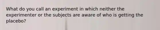 What do you call an experiment in which neither the experimenter or the subjects are aware of who is getting the placebo?