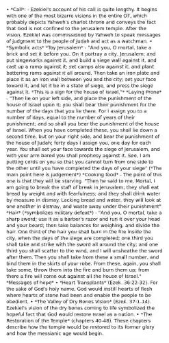 • *Call*: - Ezekiel's account of his call is quite lengthy. It begins with one of the most bizarre visions in the entire OT, which probably depicts Yahweh's chariot throne and conveys the fact that God is not confined to the Jerusalem temple. After the vision, Ezekiel was commissioned by Yahweh to speak messages of judgment to the people of Judah and act as a watchman. • *Symbolic acts* *Toy Jerusalem* - "And you, O mortal, take a brick and set it before you. On it portray a city, Jerusalem; and put siegeworks against it, and build a siege wall against it, and cast up a ramp against it; set camps also against it, and plant battering rams against it all around. Then take an iron plate and place it as an iron wall between you and the city; set your face toward it, and let it be in a state of siege, and press the siege against it. *This is a sign for the house of Israel."* *Laying Prone* - "Then lie on your left side, and place the punishment of the house of Israel upon it; you shall bear their punishment for the number of the days that you lie there. For I assign you to a number of days, equal to the number of years of their punishment; and so shall you bear the punishment of the house of Israel. When you have completed these, you shall lie down a second time, but on your right side, and bear the punishment of the house of Judah; forty days I assign you, one day for each year. You shall set your face towards the siege of Jerusalem, and with your arm bared you shall prophesy against it. See, I am putting cords on you so that you cannot turn from one side to the other until you have completed the days of your siege" (*The main point here is judgement*) *Cooking food* - The point of this one is that they will be starving. "Then he said to me, Mortal, I am going to break the staff of break in Jerusalem; they shall eat bread by weight and with fearfulness; and they shall drink water by measure in dismay. Lacking bread and water, they will look at one another in dismay, and waste away under their punishment" *Hair* (*symbolizes military defeat*) - "And you, O mortal, take a sharp sword; use it as a barber's razor and run it over your head and your beard; then take balances for weighing, and divide the hair. One third of the hair you shall burn in the fire inside the city, when the days of the siege are completed; one third you shall take and strike with the sword all around the city; and one third you shall scatter to the wind, and I will unsheathe the sword after them. Then you shall take from these a small number, and bind them in the skirts of your robe. From these, again, you shall take some, throw them into the fire and burn them up; from there a fire will come out against all the house of Israel." *Messages of hope* • *Heart Transplants* (Ezek. 36:22-32). For the sake of God's holy name, God would instill hearts of flesh where hearts of stone had been and enable the people to be obedient. • *The Valley of Dry Bones Vision* (Ezek. 37:1-14). Ezekiel's vision of the dry bones coming to life symbolized the hopeful fact that God would restore Israel as a nation. • *The Restoration of the Temple* (chapters 40-48). These chapters describe how the temple would be restored to its former glory and how the messianic age would begin.