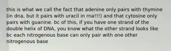 this is what we call the fact that adenine only pairs with thymine (in dna, but it pairs with uracil in rna!!!) and that cytosine only pairs with guanine. bc of this, if you have one strand of the double helix of DNA, you know what the other strand looks like bc each nitrogenous base can only pair with one other nitrogenous base