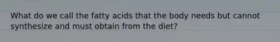 What do we call the fatty acids that the body needs but cannot synthesize and must obtain from the diet?