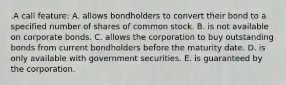 .A call feature: A. allows bondholders to convert their bond to a specified number of shares of common stock. B. is not available on corporate bonds. C. allows the corporation to buy outstanding bonds from current bondholders before the maturity date. D. is only available with government securities. E. is guaranteed by the corporation.