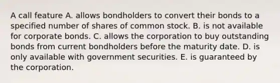 A call feature A. allows bondholders to convert their bonds to a specified number of shares of common stock. B. is not available for corporate bonds. C. allows the corporation to buy outstanding bonds from current bondholders before the maturity date. D. is only available with government securities. E. is guaranteed by the corporation.