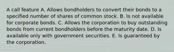 A call feature A. Allows bondholders to convert their bonds to a specified number of shares of common stock. B. Is not available for corporate bonds. C. Allows the corporation to buy outstanding bonds from current bondholders before the maturity date. D. Is available only with government securities. E. Is guaranteed by the corporation.