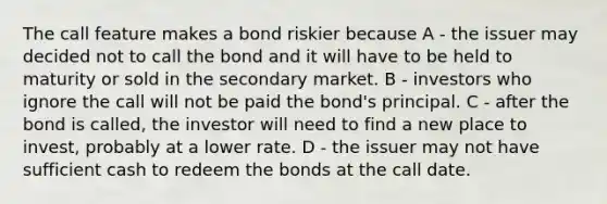 The call feature makes a bond riskier because A - the issuer may decided not to call the bond and it will have to be held to maturity or sold in the secondary market. B - investors who ignore the call will not be paid the​ bond's principal. C - after the bond is​ called, the investor will need to find a new place to​ invest, probably at a lower rate. D - the issuer may not have sufficient cash to redeem the bonds at the call date.