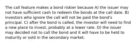 The call feature makes a bond riskier because A) the issuer may not have sufficient cash to redeem the bonds at the call date. B) investors who ignore the call will not be paid the bond's principal. C) after the bond is called, the investor will need to find a new place to invest, probably at a lower rate. D) the issuer may decided not to call the bond and it will have to be held to maturity or sold in the secondary market.