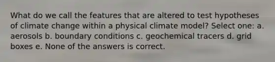 What do we call the features that are altered to test hypotheses of climate change within a physical climate model? Select one: a. aerosols b. boundary conditions c. geochemical tracers d. grid boxes e. None of the answers is correct.