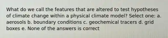 What do we call the features that are altered to test hypotheses of climate change within a physical climate model? Select one: a. aerosols b. boundary conditions c. geochemical tracers d. grid boxes e. None of the answers is correct