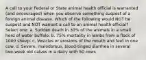 A call to your Federal or State animal health official is warranted (and encouraged) when you observe something suspect of a foreign animal disease. Which of the following would NOT be suspect and NOT warrant a call to an animal health official? Select one: a. Sudden death in 30% of the animals in a small herd of water buffalo. b. 75% mortality in lambs from a flock of 1000 sheep. c. Vesicles or erosions of the mouth and feet in one cow. d. Severe, malodorous, blood-tinged diarrhea in several two-week old calves in a dairy with 50 cows