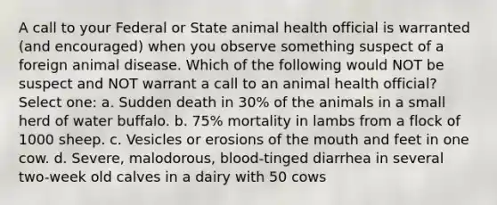 A call to your Federal or State animal health official is warranted (and encouraged) when you observe something suspect of a foreign animal disease. Which of the following would NOT be suspect and NOT warrant a call to an animal health official? Select one: a. Sudden death in 30% of the animals in a small herd of water buffalo. b. 75% mortality in lambs from a flock of 1000 sheep. c. Vesicles or erosions of the mouth and feet in one cow. d. Severe, malodorous, blood-tinged diarrhea in several two-week old calves in a dairy with 50 cows