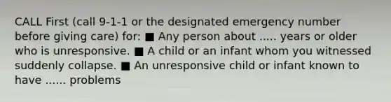 CALL First (call 9-1-1 or the designated emergency number before giving care) for: ■ Any person about ..... years or older who is unresponsive. ■ A child or an infant whom you witnessed suddenly collapse. ■ An unresponsive child or infant known to have ...... problems