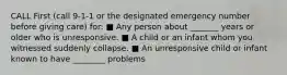 CALL First (call 9-1-1 or the designated emergency number before giving care) for: ■ Any person about _______ years or older who is unresponsive. ■ A child or an infant whom you witnessed suddenly collapse. ■ An unresponsive child or infant known to have ________ problems