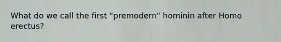 What do we call the first "premodern" hominin after Homo erectus?