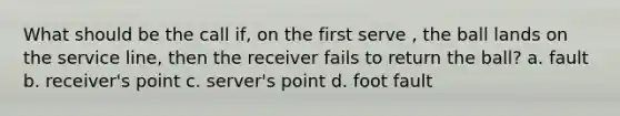 What should be the call if, on the first serve , the ball lands on the service line, then the receiver fails to return the ball? a. fault b. receiver's point c. server's point d. foot fault