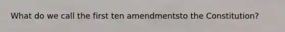 What do we call the first ten amendmentsto the Constitution?