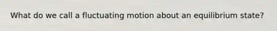 What do we call a fluctuating motion about an equilibrium state?