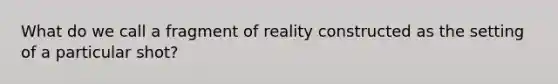 What do we call a fragment of reality constructed as the setting of a particular shot?