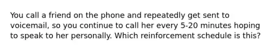 You call a friend on the phone and repeatedly get sent to voicemail, so you continue to call her every 5-20 minutes hoping to speak to her personally. Which reinforcement schedule is this?