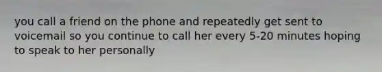 you call a friend on the phone and repeatedly get sent to voicemail so you continue to call her every 5-20 minutes hoping to speak to her personally