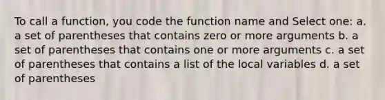 To call a function, you code the function name and Select one: a. a set of parentheses that contains zero or more arguments b. a set of parentheses that contains one or more arguments c. a set of parentheses that contains a list of the local variables d. a set of parentheses