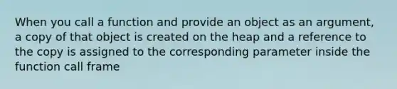 When you call a function and provide an object as an argument, a copy of that object is created on the heap and a reference to the copy is assigned to the corresponding parameter inside the function call frame