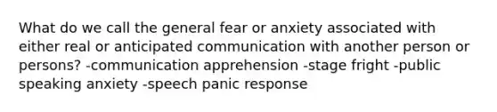 What do we call the general fear or anxiety associated with either real or anticipated communication with another person or persons? -communication apprehension -stage fright -public speaking anxiety -speech panic response