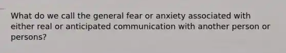 What do we call the general fear or anxiety associated with either real or anticipated communication with another person or persons?