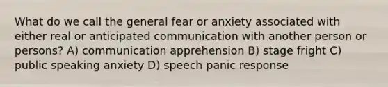 What do we call the general fear or anxiety associated with either real or anticipated communication with another person or persons? A) communication apprehension B) stage fright C) public speaking anxiety D) speech panic response