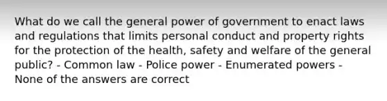 What do we call the general power of government to enact laws and regulations that limits personal conduct and property rights for the protection of the health, safety and welfare of the general public? - Common law - Police power - Enumerated powers - None of the answers are correct