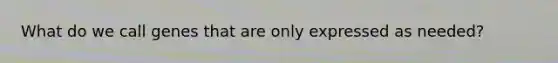What do we call genes that are only expressed as needed?