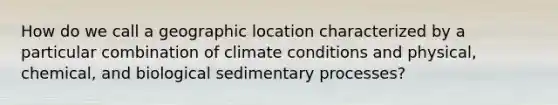 How do we call a geographic location characterized by a particular combination of climate conditions and physical, chemical, and biological sedimentary processes?