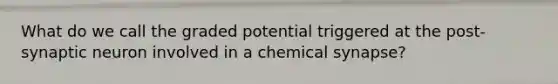 What do we call the graded potential triggered at the post-synaptic neuron involved in a chemical synapse?