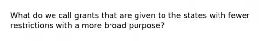 What do we call grants that are given to the states with fewer restrictions with a more broad purpose?