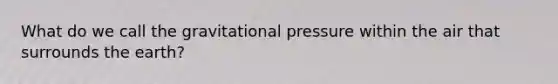 What do we call the gravitational pressure within the air that surrounds the earth?