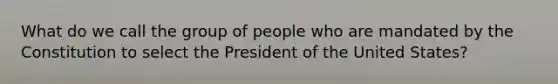 What do we call the group of people who are mandated by the Constitution to select the President of the United States?